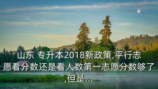 山東 專升本2018新政策,平行志愿看分?jǐn)?shù)還是看人數(shù)第一志愿分?jǐn)?shù)夠了,但是...