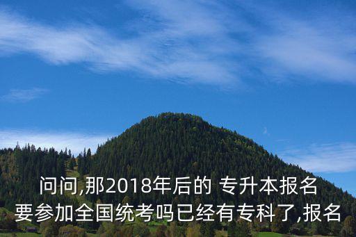 問問,那2018年后的 專升本報名要參加全國統(tǒng)考嗎已經(jīng)有?？屏?報名