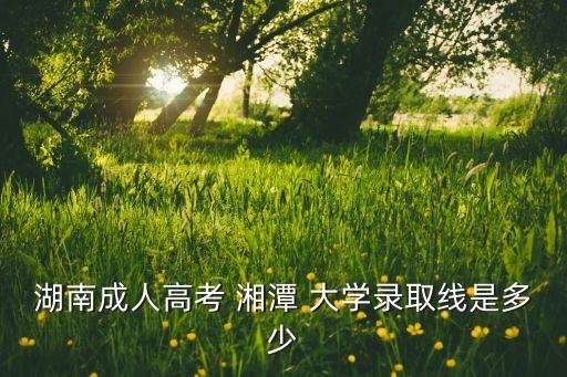 湖南成人高考 湘潭 大學(xué)錄取線是多少