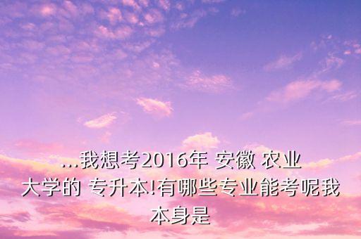 ...我想考2016年 安徽 農業(yè)大學的 專升本!有哪些專業(yè)能考呢我本身是