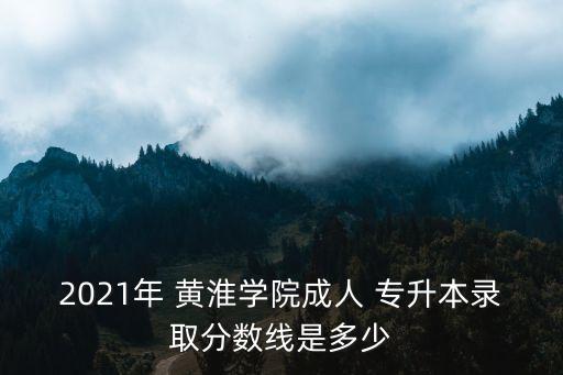 2021年 黃淮學(xué)院成人 專升本錄取分?jǐn)?shù)線是多少