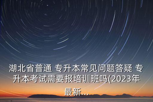 湖北省普通 專升本常見問(wèn)題答疑 專升本考試需要報(bào)培訓(xùn)班嗎(2023年最新...