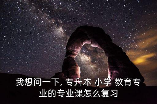 我想問一下, 專升本 小學 教育專業(yè)的專業(yè)課怎么復習