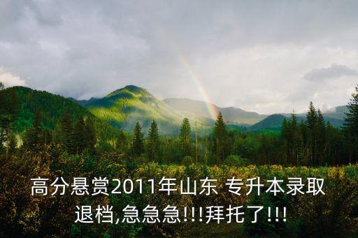 高分懸賞2011年山東 專升本錄取 退檔,急急急!!!拜托了!!!