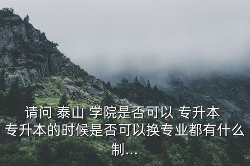 請問 泰山 學(xué)院是否可以 專升本 專升本的時候是否可以換專業(yè)都有什么制...