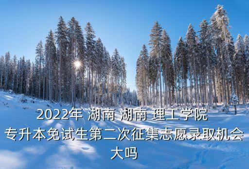 2022年 湖南 湖南 理工學院 專升本免試生第二次征集志愿錄取機會大嗎