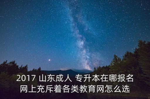 2017 山東成人 專升本在哪報名網上充斥著各類教育網怎么選