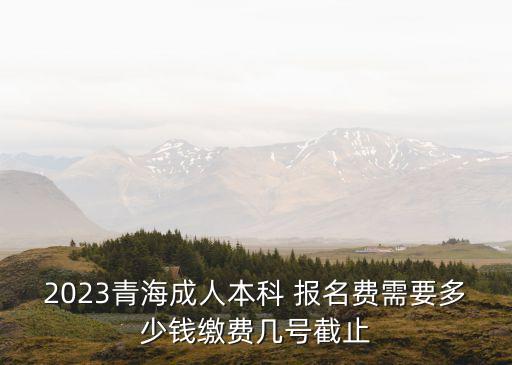 2023青海成人本科 報名費需要多少錢繳費幾號截止