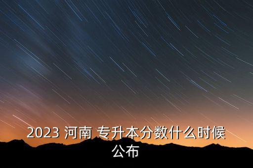 2023 河南 專升本分?jǐn)?shù)什么時候公布