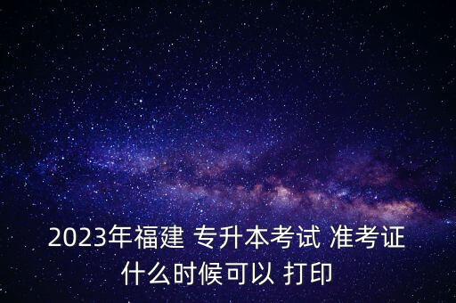 2023年福建 專(zhuān)升本考試 準(zhǔn)考證什么時(shí)候可以 打印