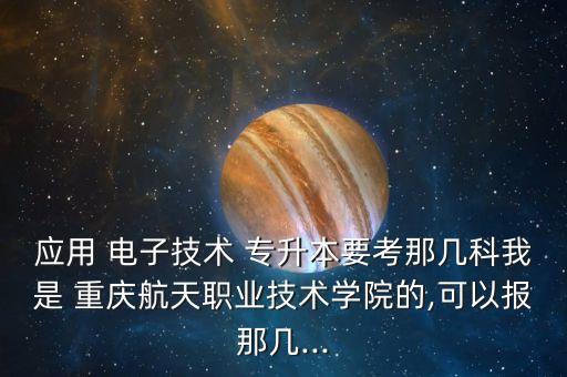 應用 電子技術 專升本要考那幾科我是 重慶航天職業(yè)技術學院的,可以報那幾...