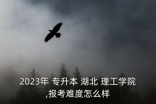 2023年 專升本 湖北 理工學(xué)院,報考難度怎么樣