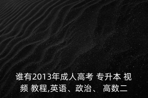 誰有2013年成人高考 專升本 視頻 教程,英語、政治、 高數(shù)二