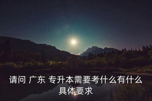 請(qǐng)問(wèn) 廣東 專升本需要考什么有什么具體要求