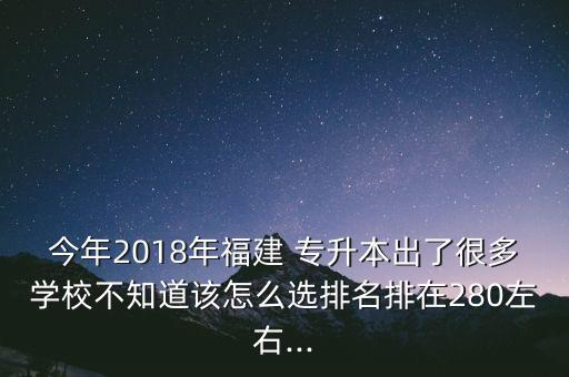 今年2018年福建 專(zhuān)升本出了很多學(xué)校不知道該怎么選排名排在280左右...