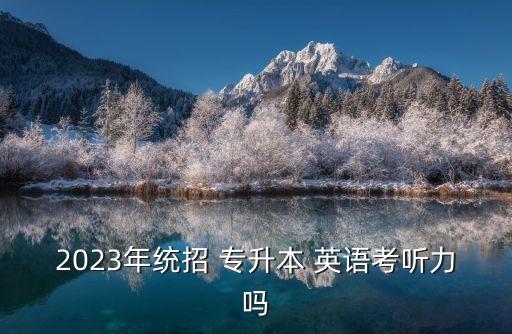 2023年統(tǒng)招 專升本 英語(yǔ)考聽力嗎