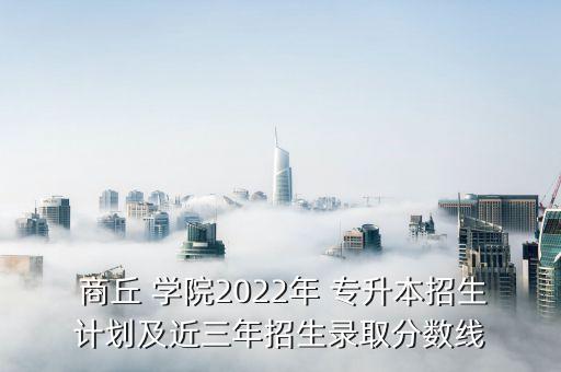  商丘 學院2022年 專升本招生計劃及近三年招生錄取分數(shù)線