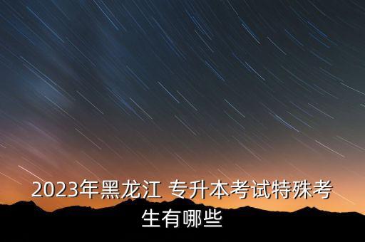 2023年黑龍江 專升本考試特殊考生有哪些