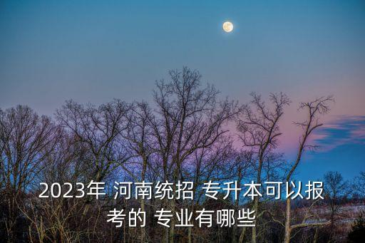 2023年 河南統(tǒng)招 專(zhuān)升本可以報(bào)考的 專(zhuān)業(yè)有哪些