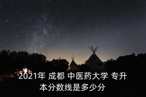 2021年 成都 中醫(yī)藥大學(xué) 專升本分?jǐn)?shù)線是多少分