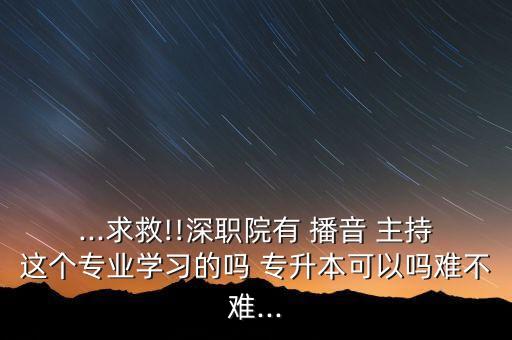 ...求救!!深職院有 播音 主持這個專業(yè)學習的嗎 專升本可以嗎難不難...