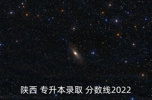 陜西 專升本錄取 分?jǐn)?shù)線2022