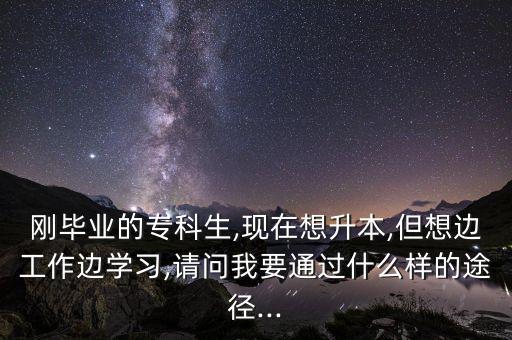 剛畢業(yè)的?？粕?現(xiàn)在想升本,但想邊工作邊學習,請問我要通過什么樣的途徑...