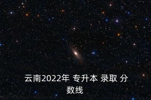  云南2022年 專升本 錄取 分?jǐn)?shù)線