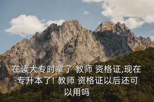 在讀大專時拿了 教師 資格證,現(xiàn)在 專升本了! 教師 資格證以后還可以用嗎