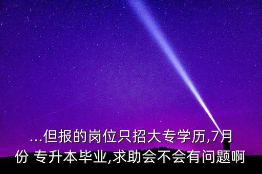 ...但報的崗位只招大專學歷,7月份 專升本畢業(yè),求助會不會有問題啊