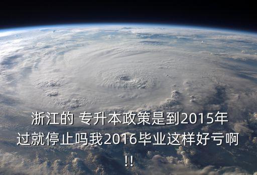  浙江的 專升本政策是到2015年過就停止嗎我2016畢業(yè)這樣好虧啊!!