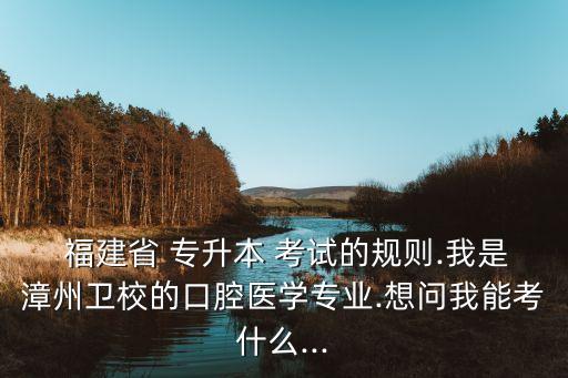  福建省 專升本 考試的規(guī)則.我是漳州衛(wèi)校的口腔醫(yī)學專業(yè).想問我能考什么...