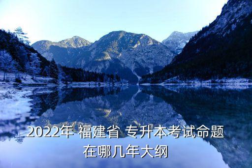 2022年 福建省 專升本考試命題在哪幾年大綱