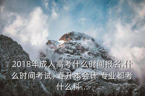 2018年成人高考什么時(shí)間報(bào)名,什么時(shí)間考試, 專升本會(huì)計(jì) 專業(yè)都考什么科...