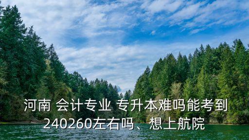  河南 會計專業(yè) 專升本難嗎能考到240260左右嗎、想上航院