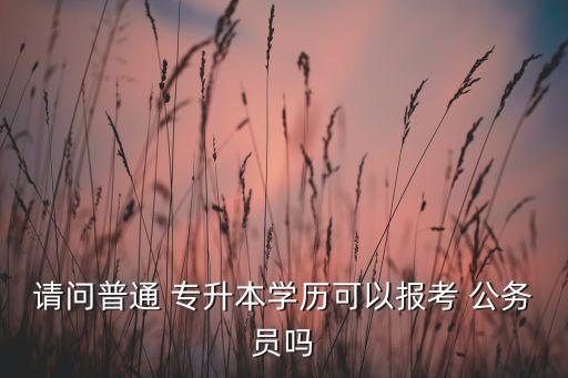 請(qǐng)問(wèn)普通 專(zhuān)升本學(xué)歷可以報(bào)考 公務(wù)員嗎