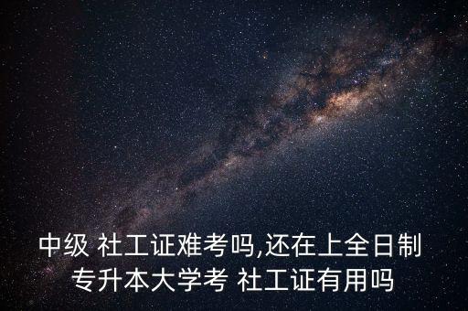 中級(jí) 社工證難考嗎,還在上全日制 專升本大學(xué)考 社工證有用嗎