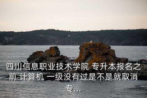 四川信息職業(yè)技術學院 專升本報名之前 計算機 一級沒有過是不是就取消專...