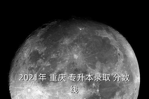 2021年 重慶 專升本錄取 分?jǐn)?shù)線