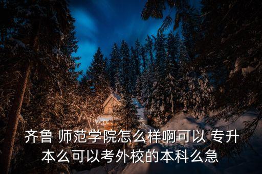  齊魯 師范學(xué)院怎么樣啊可以 專升本么可以考外校的本科么急