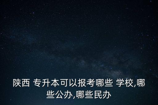 陜西 專升本可以報考哪些 學校,哪些公辦,哪些民辦