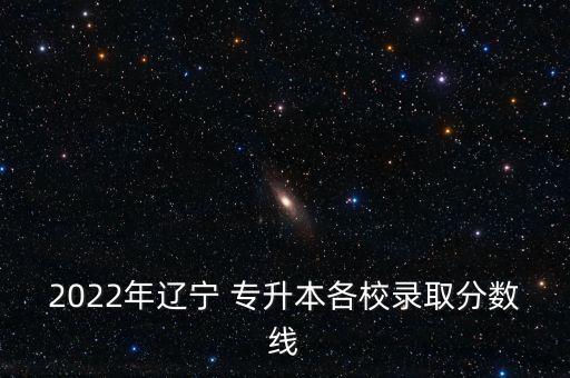 2022年遼寧 專升本各校錄取分?jǐn)?shù)線