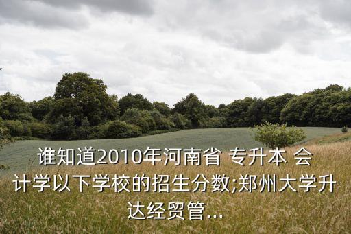 誰知道2010年河南省 專升本 會計學以下學校的招生分數(shù);鄭州大學升達經(jīng)貿(mào)管...