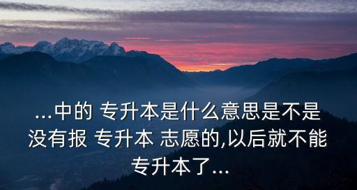 ...中的 專升本是什么意思是不是沒(méi)有報(bào) 專升本 志愿的,以后就不能 專升本了...