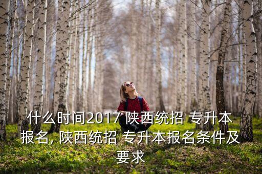 什么時間2017 陜西統(tǒng)招 專升本報名, 陜西統(tǒng)招 專升本報名條件及要求