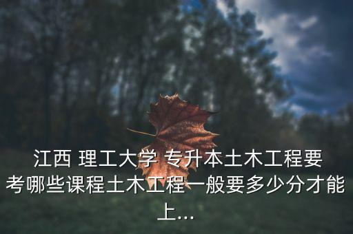  江西 理工大學(xué) 專升本土木工程要考哪些課程土木工程一般要多少分才能上...