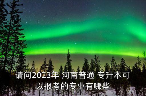 請問2023年 河南普通 專升本可以報考的專業(yè)有哪些