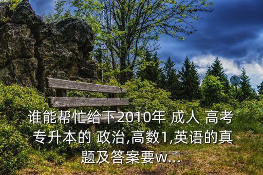 誰能幫忙給下2010年 成人 高考 專升本的 政治,高數(shù)1,英語的真題及答案要w...