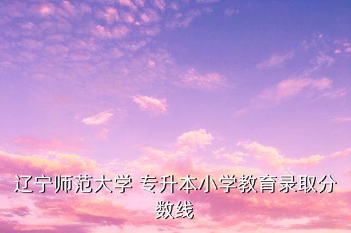 遼寧師范大學(xué) 專升本小學(xué)教育錄取分?jǐn)?shù)線