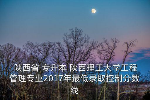  陜西省 專升本 陜西理工大學(xué)工程管理專業(yè)2017年最低錄取控制分?jǐn)?shù)線